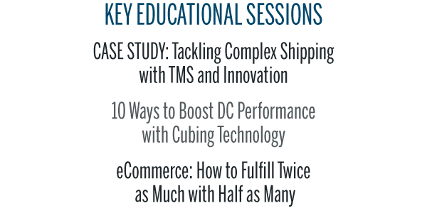KEY EDUCATIONAL SESSIONSCASE STUDY: Tackling Complex Shipping 
with TMS and Innovation10 Ways to Boost DC Performance 
with Cubing TechnologyeCommerce: How to Fulfill Twice
 as Much with Half as Many
