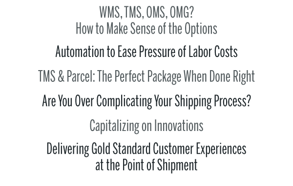 WMS, TMS, OMS, OMG? 
How to Make Sense of the OptionsAutomation to Ease Pressure of Labor CostsTMS & Parcel: The Perfect Package When Done RightAre You Over Complicating Your Shipping Process?Capitalizing on InnovationsDelivering Gold Standard Customer Experiences 
at the Point of Shipment
